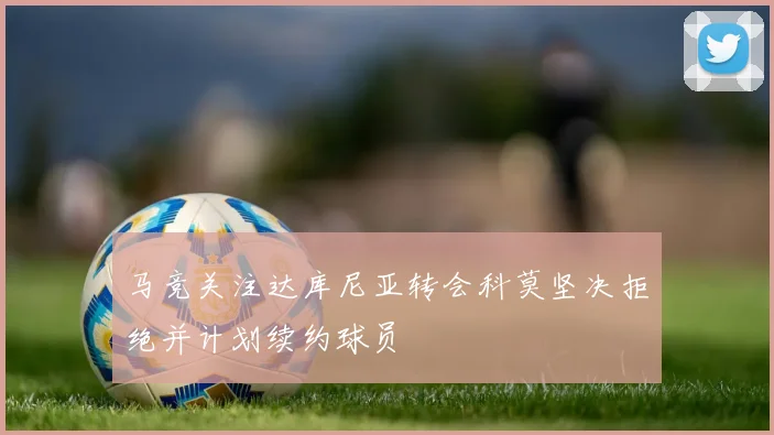 马竞关注达库尼亚转会科莫坚决拒绝并计划续约球员