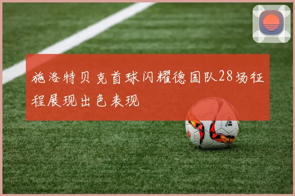 施洛特贝克首球闪耀德国队28场征程展现出色表现