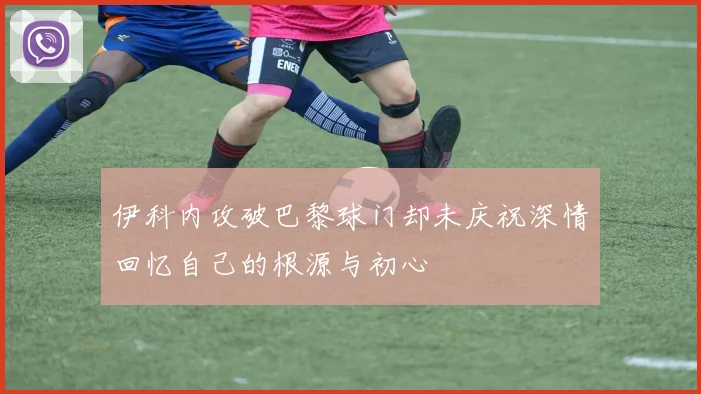 伊科内攻破巴黎球门却未庆祝深情回忆自己的根源与初心
