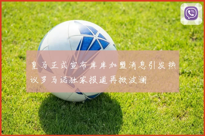 皇马正式宣布库库加盟消息引发热议罗马诺独家报道再掀波澜