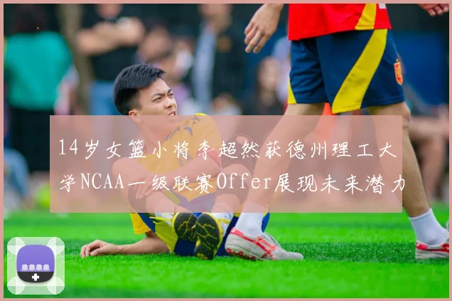 14岁女篮小将李超然获德州理工大学NCAA一级联赛Offer展现未来潜力