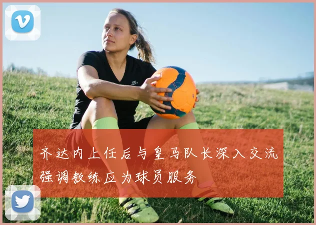 齐达内上任后与皇马队长深入交流强调教练应为球员服务
