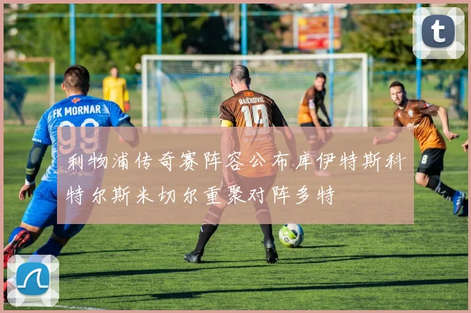 利物浦传奇赛阵容公布库伊特斯科特尔斯米切尔重聚对阵多特