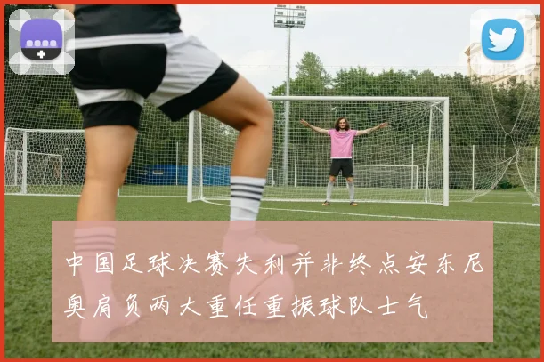 中国足球决赛失利并非终点安东尼奥肩负两大重任重振球队士气