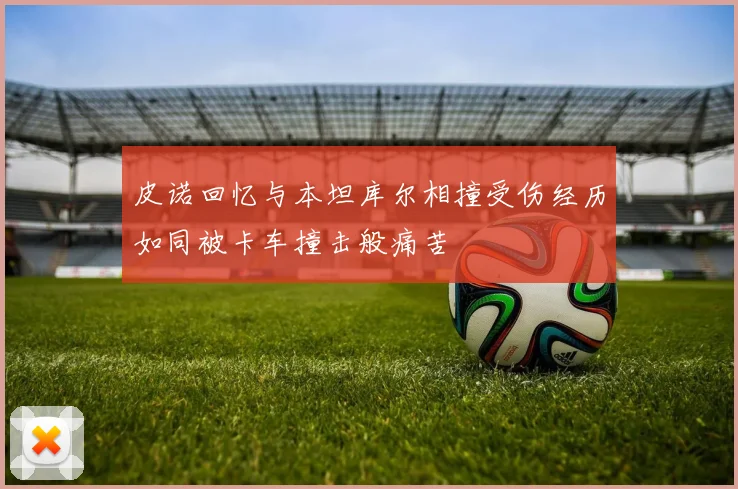 皮诺回忆与本坦库尔相撞受伤经历如同被卡车撞击般痛苦