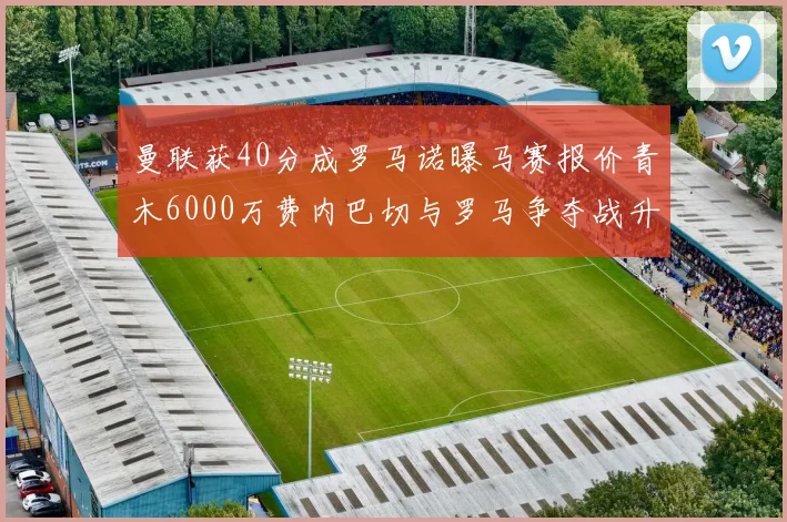 曼联获40分成罗马诺曝马赛报价青木6000万费内巴切与罗马争夺战升级