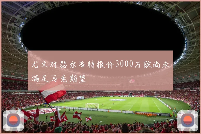 尤文对瑟尔洛特报价3000万欧尚未满足马竞期望