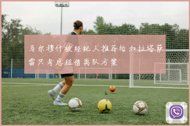 马尔穆什被经纪人推荐给加拉塔萨雷只考虑租借离队方案