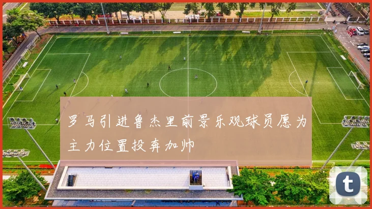 罗马引进鲁杰里前景乐观球员愿为主力位置投奔加帅