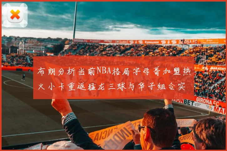 布朗分析当前NBA格局字母哥加盟热火小卡重返猛龙三球与华子组合实力强劲