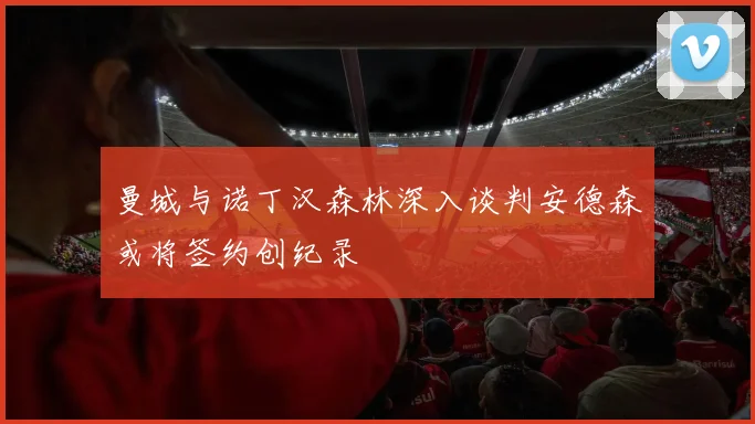 曼城与诺丁汉森林深入谈判安德森或将签约创纪录
