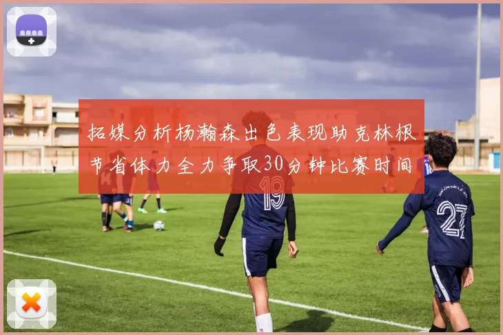 拓媒分析杨瀚森出色表现助克林根节省体力全力争取30分钟比赛时间