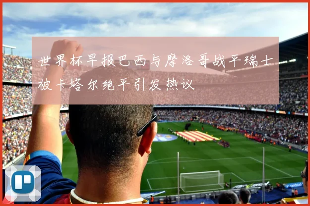 世界杯早报巴西与摩洛哥战平瑞士被卡塔尔绝平引发热议