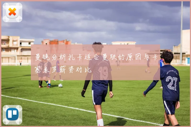 曼晚分析扎卡适合曼联的原因与卡塞米罗薪资对比