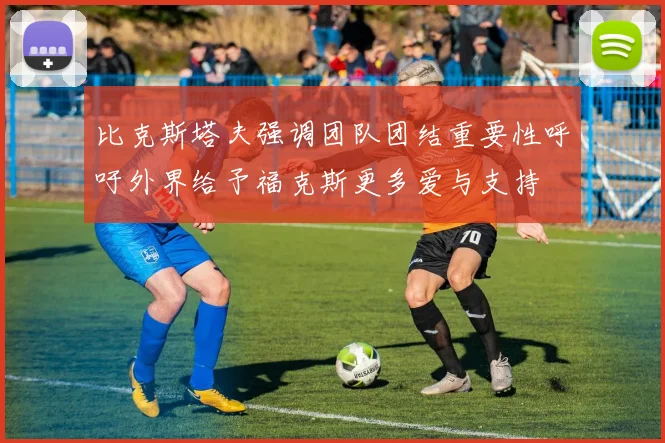 比克斯塔夫强调团队团结重要性呼吁外界给予福克斯更多爱与支持