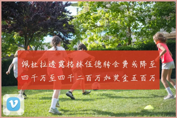 佩杜拉透露格林伍德转会费或降至四千万至四千二百万加奖金五百万至六百万