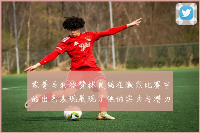 蒙哥马利称赞林良铭在激烈比赛中的出色表现展现了他的实力与潜力
