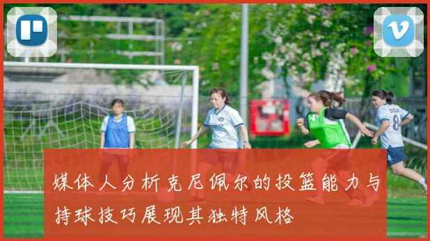 媒体人分析克尼佩尔的投篮能力与持球技巧展现其独特风格