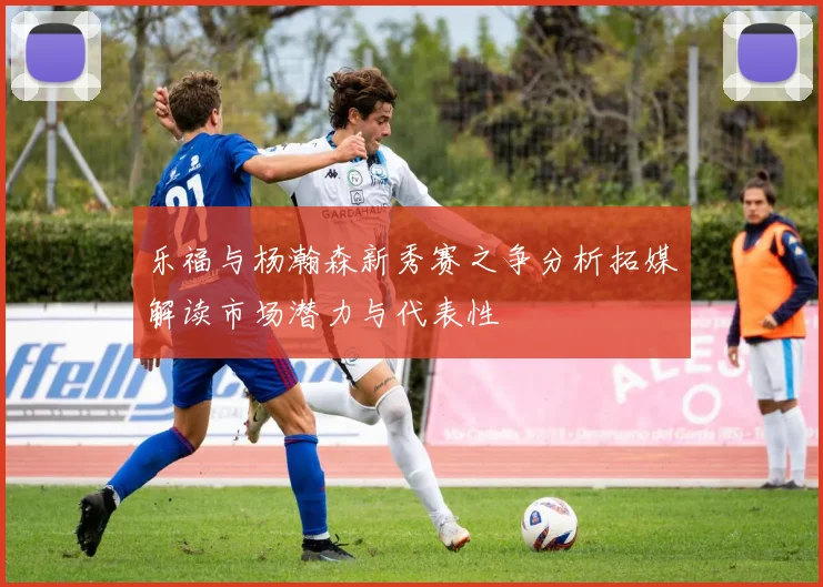 乐福与杨瀚森新秀赛之争分析拓媒解读市场潜力与代表性