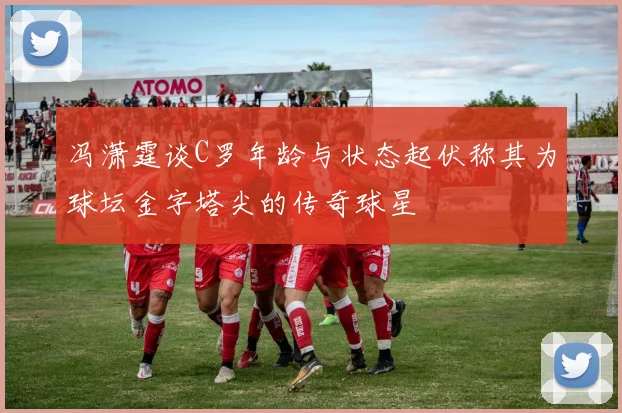 冯潇霆谈C罗年龄与状态起伏称其为球坛金字塔尖的传奇球星