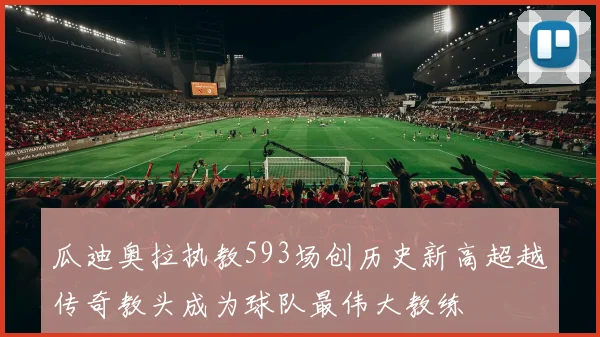 瓜迪奥拉执教593场创历史新高超越传奇教头成为球队最伟大教练